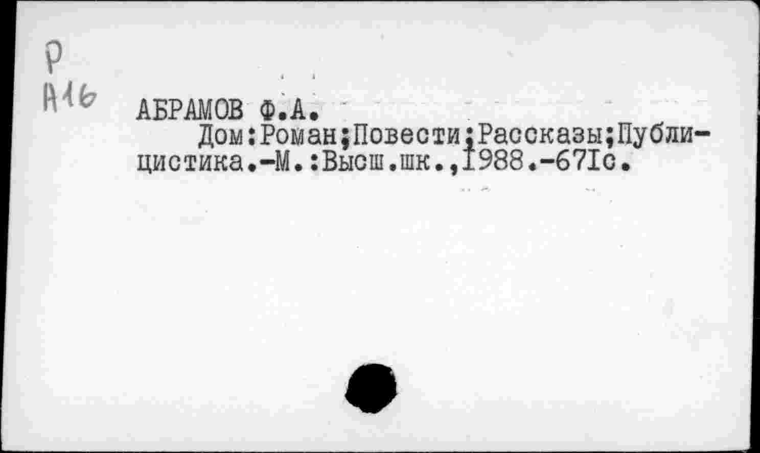 ﻿?
АБРАМОВ Ф.А. -	:
Дом:Роман;Повести:Рассказы;Публи-цистика.-М. :Выош.шк.,1988.--671с.